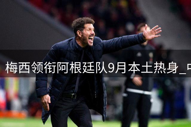 梅西领衔阿根廷队9月本土热身 中乌友谊赛或在即